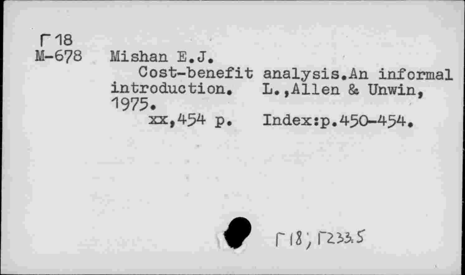 ﻿Г18
М-678 Mishan E.J.
Cost-benefit introduction. 1975.
xx,454 p.
analysis.An informal L.,Allen & Unwin,
Index:p.450-454•
ri3; rz^s-